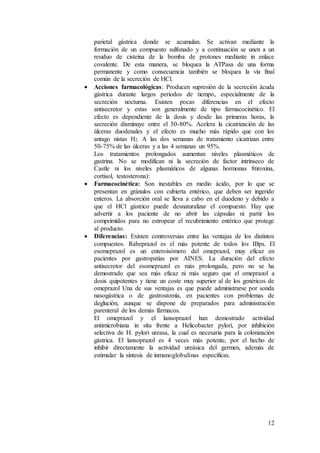 12
parietal gástrica donde se acumulan. Se activan mediante la
formación de un compuesto sulfonado y a continuación se unen a un
residuo de cisteína de la bomba de protones mediante in enlace
covalente. De esta manera, se bloquea la ATPasa de una forma
permanente y como consecuencia también se bloquea la vía final
común de la secreción de HCl.
 Acciones farmacológicas: Producen supresión de la secreción ácuda
gástrica durante largos periodos de tiempo, especialmente de la
secreción nocturna. Existen pocas diferencias en el efecto
antisecretor y estas son generalmente de tipo farmacocinético. El
efecto es dependiente de la dosis y desde las primeras horas, la
secreción disminuye entre el 50-80%. Acelera la cicatrización de las
úlceras duodenales y el efecto es mucho más rápido que con los
antago nistas H2. A las dos semanas de tratamiento cicatrizan entre
50-75% de las úlceras y a las 4 semanas un 95%.
Los tratamientos prolongados aumentan niveles plasmáticos de
gastrina. No se modifican ni la secreción de factor intrínseco de
Castle ni los niveles plasmáticos de algunas hormonas 8tiroxina,
cortisol, testosterona):
 Farmacocinética: Son inestables en medio ácido, por lo que se
presentan en gránulos con cubierta entérico, que deben ser ingerido
enteros. La absorción oral se lleva a cabo en el duodeno y debido a
que el HCl gástrico puede desnaturalizar el compuesto. Hay que
advertir a los paciente de no abrir las cápsulas ni partir los
comprimidos para no estropear el recubrimiento entérico que protege
al producto.
 Diferencias: Existen controversias entre las ventajas de los distintos
compuestos. Rabeprazol es el más potente de todos los IBps. El
esomeprazol es un enteroisómero del omeprazol, muy eficaz en
pacientes por gastropatías por AINES. La duración del efecto
antisecretor del esomeprazol es más prolongada, pero no se ha
demostrado que sea más eficaz ni más seguro que el omeprazol a
dosis quipotentes y tiene un coste muy superior al de los genéricos de
omeprazol Una de sus ventajas es que puede administrarse por sonda
nasogástrica o de gastrostomía, en pacientes con problemas de
deglución, aunque se dispone de preparados para administración
parenteral de los demás fármacos.
El omeprazol y el lansoprazol han demostrado actividad
antimicrobiana in situ frente a Helicobacter pylori, por inhibición
selectiva de H. pylori ureasa, la cual es necesaria para la colonización
gástrica. El lansoprazol es 4 veces más potente, por el hecho de
inhibir directamente la actividad ureásica del germen, además de
estimular la síntesis de inmunoglobulinas específicas.
 