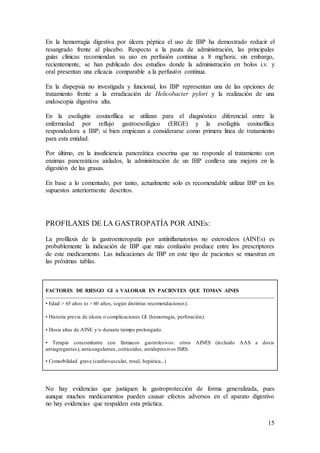 15
En la hemorragia digestiva por úlcera péptica el uso de IBP ha demostrado reducir el
resangrado frente al placebo. Respecto a la pauta de administración, las principales
guías clínicas recomiendan su uso en perfusión continua a 8 mg/hora; sin embargo,
recientemente, se han publicado dos estudios donde la administración en bolos i.v. y
oral presentan una eficacia comparable a la perfusión continua.
En la dispepsia no investigada y funcional, los IBP representan una de las opciones de
tratamiento frente a la erradicación de Helicobacter pylori y la realización de una
endoscopia digestiva alta.
En la esofagitis eosinofílica se utilizan para el diagnóstico diferencial entre la
enfermedad por reflujo gastroesofágico (ERGE) y la esofagitis eosinofílica
respondedora a IBP; si bien empiezan a considerarse como primera línea de tratamiento
para esta entidad.
Por último, en la insuficiencia pancreática exocrina que no responde al tratamiento con
enzimas pancreáticos aislados, la administración de un IBP conlleva una mejora en la
digestión de las grasas.
En base a lo comentado, por tanto, actualmente solo es recomendable utilizar IBP en los
supuestos anteriormente descritos.
PROFILAXIS DE LA GASTROPATÍA POR AINEs:
La profilaxis de la gastroenteropatía por antiinflamatorios no esteroideos (AINEs) es
probablemente la indicación de IBP que más confusión produce entre los prescriptores
de este medicamento. Las indicaciones de IBP en este tipo de pacientes se muestran en
las próximas tablas.
FACTORES DE RIESGO GI A VALORAR EN PACIENTES QUE TOMAN AINES
• Edad > 65 años (o > 60 años, según distintas recomendaciones).
• Historia previa de úlcera o complicaciones GI (hemorragia, perforación).
• Dosis altas de AINE y/o durante tiempo prolongado.
• Terapia concomitante con fármacos gastrolesivos: otros AINES (incluido AAS a dosis
antiagregantes), anticoagulantes, corticoides, antidepresivos ISRS.
• Comorbilidad grave (cardiovascular, renal, hepática...)
No hay evidencias que justiquen la gastroprotección de forma generalizada, pues
aunque muchos medicamentos pueden causar efectos adversos en el aparato digestivo
no hay evidencias que respalden esta práctica.
 