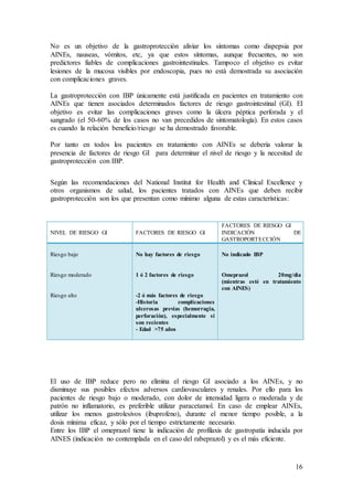 16
No es un objetivo de la gastroprotección aliviar los síntomas como dispepsia por
AINEs, nauseas, vómitos, etc, ya que estos síntomas, aunque frecuentes, no son
predictores fiables de complicaciones gastrointestinales. Tampoco el objetivo es evitar
lesiones de la mucosa visibles por endoscopia, pues no está demostrada su asociación
con complicaciones graves.
La gastroprotección con IBP únicamente está justificada en pacientes en tratamiento con
AINEs que tienen asociados determinados factores de riesgo gastrointestinal (GI). El
objetivo es evitar las complicaciones graves como la úlcera péptica perforada y el
sangrado (el 50-60% de los casos no van precedidos de sintomatología). En estos casos
es cuando la relación beneficio/riesgo se ha demostrado favorable.
Por tanto en todos los pacientes en tratamiento con AINEs se debería valorar la
presencia de factores de riesgo GI para determinar el nivel de riesgo y la necesitad de
gastroprotección con IBP.
Según las recomendaciones del National Institut for Health and Clinical Excellence y
otros organismos de salud, los pacientes tratados con AINEs que deben recibir
gastroprotección son los que presentan como mínimo alguna de estas características:
NIVEL DE RIESGO GI FACTORES DE RIESGO GI
FACTORES DE RIESGO GI
INDICACIÓN DE
GASTROPORTECCIÓN
Riesgo bajo
Riesgo moderado
Riesgo alto
No hay factores de riesgo
1 ó 2 factores de riesgo
-2 ó más factores de riesgo
-Historia complicaciones
ulcerosas previas (hemorragia,
perforación), especialmente si
son recientes
- Edad >75 años
No indicado IBP
Omeprazol 20mg/día
(mientras esté en tratamiento
con AINES)
El uso de IBP reduce pero no elimina el riesgo GI asociado a los AINEs, y no
disminuye sus posibles efectos adversos cardiovasculares y renales. Por ello para los
pacientes de riesgo bajo o moderado, con dolor de intensidad ligera o moderada y de
patrón no inflamatorio, es preferible utilizar paracetamol. En caso de emplear AINEs,
utilizar los menos gastrolesivos (ibuprofeno), durante el menor tiempo posible, a la
dosis mínima eficaz, y sólo por el tiempo estrictamente necesario.
Entre los IBP el omeprazol tiene la indicación de profilaxis de gastropatía inducida por
AINES (indicación no contemplada en el caso del rabeprazol) y es el más eficiente.
 