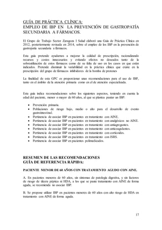 17
GUÍA DE PRÁCTICA CLÍNICA:
EMPLEO DE IBP EN LA PREVENCIÓN DE GASTROPATÍA
SECUNDARIA A FÁRMACOS.
El Grupo de Trabajo Sector Zaragoza I Salud elaboró una Guía de Práctica Clínica en
2012, posteriormente revisada en 2014, sobre el empleo de los IBP en la prevención de
gastropatía secundaria a fármacos.
Esta guía pretende ayudarnos a mejorar la calidad de prescripción, racionalizando
recursos y costes innecesarios y evitando efectos no deseados tanto de la
sobreutilización de estos fármacos como de su falta de uso en los casos en que están
indicados. Pretende disminuir la variabilidad en la práctica clínica que existe en la
prescripción del grupo de fármacos inhibidores de la bomba de protones
La finalidad de esta GPC es proporcionar unas recomendaciones para el uso de IBP,
tanto en el ámbito de la atención primaria como en el de atención especializada.
Esta guía indica recomendaciones sobre los siguientes aspectos, teniendo en cuenta la
edad del paciente, menor o mayor de 60 años, al que se plantea pautar un IBP:
 Prevención primaria.
 Poblaciones de riesgo bajo, medio o alto para el desarrollo de evento
gastrointestinal.
 Pertinencia de asociar IBP en pacientes en tratamiento con AINE.
 Pertinencia de asociar IBP en pacientes en tratamiento con analgésicos no AINE.
 Pertinencia de asociar IBP en pacientes en tratamiento con antiagregantes.
 Pertinencia de asociar IBP en pacientes en tratamiento con anticoagulantes.
 Pertinencia de asociar IBP en pacientes en tratamiento con corticoides.
 Pertinencia de asociar IBP en pacientes en tratamiento con ISRS.
 Pertinencia de asociar IBP en pacientes polimedicados.
RESUMEN DE LAS RECOMENDACIONES
GUÍA DE REFERENCIA RÁPIDA:
PACIENTE MENOR DE 60 AÑOS CON TRATAMIENTO AGUDO CON AINE.
A. En pacientes menores de 60 años, sin síntomas de patología digestiva, y sin factores
de riesgo de úlcera péptica ni HDA, a los que se paute tratamiento con AINE de forma
aguda, se recomienda no asociar IBP.
B. Se propone utilizar IBP en pacientes menores de 60 años con alto riesgo de HDA en
tratamiento con AINE de forma aguda.
 