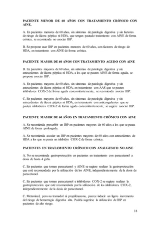 18
PACIENTE MENOR DE 60 AÑOS CON TRATAMIENTO CRÓNICO CON
AINE.
A. En pacientes menores de 60 años, sin síntomas de patología digestiva y sin factores
de riesgo de úlcera péptica ni HDA, que tengan pautado tratamiento con AINE de forma
crónica, se recomienda no asociar IBP.
B. Se propone usar IBP en pacientes menores de 60 años, con factores de riesgo de
HDA, en tratamiento con AINE de forma crónica.
PACIENTE MAYOR DE 60 AÑOS CON TRATAMIENTO AGUDO CON AINE
B. En pacientes mayores de 60 años, sin síntomas de patología digestiva y sin
antecedentes de úlcera péptica ni HDA, a los que se pauten AINE de forma aguda, se
propone asociar IBP.
A. En pacientes mayores de 60 años, sin síntomas de patología digestiva y sin
antecedentes de úlcera péptica ni HDA, en tratamiento con AAS que se pauten
inhibidores COX-2 de forma aguda concomitantemente, se recomienda asociar IBP.
C. En pacientes mayores de 60 años, sin síntomas de patología digestiva y sin
antecedentes de úlcera péptica ni HDA, en tratamiento con anticoagulantes que se
pauten inhibidores COX-2 de forma aguda concomitantemente, se sugiere asociar IBP.
PACIENTE MAYOR DE 60 AÑOS EN TRATAMIENTO CRÓNICO CON AINE
A. Se recomienda prescribir un IBP en pacientes mayores de 60 años a los que se pauta
AINE de forma prolongada.
A. Se recomienda asociar un IBP en pacientes mayores de 60 años con antecedentes de
HDA a los que se pauta un inhibidor COX-2 de forma crónica.
PACIENTES EN TRATAMIENTO CRÓNICO CON ANALGESICO NO AINE
A. No se recomienda gastroprotección en pacientes en tratamiento con paracetamol a
dosis de hasta 4 g/día.
C. En pacientes que toman paracetamol y AINE se sugiere realizar la gastroprotección
que esté recomendada por la utilización de los AINE, independientemente de la dosis de
paracetamol.
C. En pacientes que toman paracetamol e inhibidores COX-2 se sugiere realizar la
gastroprotección que esté recomendada por la utilización de los inhibidores COX-2,
independientemente de la dosis de paracetamol.
C. Metamizol, pero no tramadol ni propifenazona, parece inducir un ligero incremento
del riesgo de hemorragia digestiva alta. Podría sugerirse la utilización de IBP en
pacientes de alto riesgo.
 