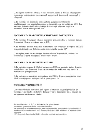 20
C. Se sugiere monitorizar INR, y, en caso necesario, ajustar la dosis de anticoagulante
en pacientes en tratamiento con omeprazol, esomeprazol, lansoprazol, pantoprazol y
rabeprazol.
C. En pacientes con tratamiento anticoagulante que precisen tratamiento
simultáneamente con un antiinflamatorio, se ha sugerido que los inhibidores COX-2 no
aumentan de forma significativa el riesgo de hemorragia digestiva respecto al
tratamiento con un anticoagulante solo.
PACIENTES EN TRATAMIENTO CRÓNICO CON CORTICOIDES.
A. En pacientes de cualquier edad, en tratamiento con corticoides, si presentan factores
de riesgo de HDA se recomienda asociar IBP.
A. En pacientes mayores de 60 años en tratamiento con corticoides, si se pauta un AINE
concomitantemente aún de forma aguda, se recomienda asociar IBP.
C. Se sugiere pautar un IBP en lugar de otros métodos de prevención, debido a su
conveniencia y perfil de seguridad relativamente bueno.
PACIENTES EN TRATAMIENTO CON ISRS.
C. En pacientes menores de 60 años, que precisen ISRS, no asociados a otros fármacos
gastrolesivos y sin factores de riesgo, no hay evidencias suficientes para sugerir la
indicación de gastroprotección.
C. En pacientes en tratamiento concomitante con ISRS y fármacos gastrolesivos como
AINE o antiagregantes se sugiere indicar gastroprotección.
PACIENTES POLIMEDICADOS
C: No hay evidencias suficientes para sugerir la indicación de gastroprotección en
pacientes polimedicados sin factores de riesgo y cuyos tratamientos no se incluyan en
los apartados anteriormente citados.
Recomendaciones: A,B,C; √ recomendación por consenso
Tratamiento: agudo de 7 a 30 días; crónico más de 30 días.
IBP: inhibidores de la bomba de protones; AINE: antiinflamatorios no esteroideos; inhibidores COX-2:
inhibidores de la ciclooxigenasa 2; AAS: Ácido acetilsalicílico; ISRS: inhibidores de la recaptación de
serotonina.
HDA: hemorragia digestiva alta; ERGE: enfermedad por reflujo gastroesofágico.
 