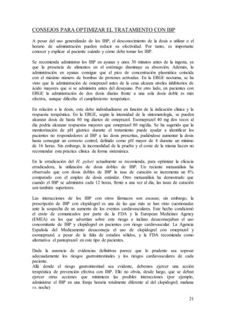 21
CONSEJOS PARA OPTIMIZAR EL TRATAMIENTO CON IBP
A pesar del uso generalizado de los IBP, el desconocimiento de la dosis a utilizar o el
horario de administración pueden reducir su efectividad. Por tanto, es importante
conocer y explicar al paciente cuándo y cómo debe tomar los IBP.
Se recomienda administrar los IBP en ayunas y unos 30 minutos antes de la ingesta, ya
que la presencia de alimentos en el estómago disminuye su absorción. Además, la
administración en ayunas consigue que el pico de concentración plasmática coincida
con el máximo número de bombas de protones activadas. En la ERGE nocturna, se ha
visto que la administración de omeprazol antes de la cena alcanza niveles inhibitorios de
ácido mayores que si se administra antes del desayuno. Por otro lado, en pacientes con
ERGE la administración de dos dosis diarias frente a una sola dosis doble es más
efectiva, aunque dificulta el cumplimiento terapéutico.
En relación a la dosis, esta debe individualizarse en función de la indicación clínica y la
respuesta terapéutica. En la ERGE, según la intensidad de la sintomatología, se pueden
alcanzar dosis de hasta 80 mg diarios de omeprazol. Esomeprazol 40 mg dos veces al
día podría alcanzar respuestas mayores que omeprazol 80 mg/día. Se ha sugerido que la
monitorización de pH gástrico durante el tratamiento puede ayudar a identificar los
pacientes no respondedores al IBP a las dosis prescritas, pudiéndose aumentar la dosis
hasta conseguir un correcto control, definido como pH mayor de 4 durante un mínimo
de 16 horas. Sin embargo, la incomodidad de la prueba y el coste de la misma hacen no
recomendar esta práctica clínica de forma sistemática.
En la erradicación del H. pylori actualmente se recomienda, para optimizar la eficacia
erradicadora, la utilización de dosis dobles de IBP. Un reciente metaanálisis ha
observado que con dosis dobles de IBP la tasa de curación se incrementa un 8%
comparado con el empleo de dosis estándar. Otro metaanálisis ha demostrado que
cuando el IBP se administra cada 12 horas, frente a una vez al día, las tasas de curación
son también superiores.
Las interacciones de los IBP con otros fármacos son escasas; sin embargo, la
prescripción de IBP con clopidogrel es una de las que más se han visto cuestionadas
ante la sospecha de un aumento de los eventos cardiovasculares. Este hecho condicionó
el envío de comunicados por parte de la FDA y la European Medicines Agency
(EMEA) en los que advertían sobre este riesgo e incluso desaconsejaban el uso
concomitante de IBP y clopidogrel en pacientes con riesgo cardiovascular. La Agencia
Española del Medicamento desaconseja el uso de clopidogrel con omeprazol y
esomeprazol, a pesar de la falta de estudios sólidos, y la FDA recomienda como
alternativa el pantoprazol en este tipo de pacientes.
Dada la ausencia de evidencias definitivas parece que lo prudente sea sopesar
adecuadamente los riesgos gastrointestinales y los riesgos cardiovasculares de cada
paciente.
Allá donde el riesgo gastrointestinal sea evidente, debemos ejercer una acción
terapéutica de prevención efectiva con IBP. Ello no obvia, desde luego, que se deban
ejercer otras acciones que minimicen las posibles interacciones (por ejemplo,
administrar el IBP en una franja horaria totalmente diferente al del clopidogrel; mañana
vs. noche)
 