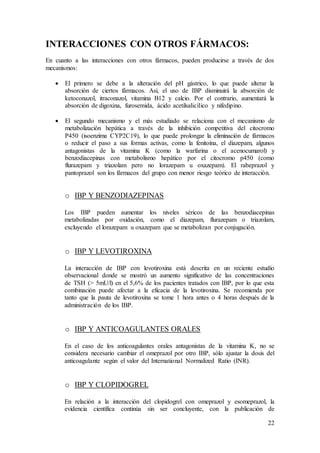 22
INTERACCIONES CON OTROS FÁRMACOS:
En cuanto a las interacciones con otros fármacos, pueden producirse a través de dos
mecanismos:
 El primero se debe a la alteración del pH gástrico, lo que puede alterar la
absorción de ciertos fármacos. Así, el uso de IBP disminuirá la absorción de
ketoconazol, itraconazol, vitamina B12 y calcio. Por el contrario, aumentará la
absorción de digoxina, furosemida, ácido acetilsalicílico y nifedipino.
 El segundo mecanismo y el más estudiado se relaciona con el mecanismo de
metabolización hepática a través de la inhibición competitiva del citocromo
P450 (isoenzima CYP2C19), lo que puede prolongar la eliminación de fármacos
o reducir el paso a sus formas activas, como la fenitoína, el diazepam, algunos
antagonistas de la vitamina K (como la warfarina o el acenocumarol) y
benzodiacepinas con metabolismo hepático por el citocromo p450 (como
flurazepam y triazolam pero no lorazepam u oxazepam). El rabeprazol y
pantoprazol son los fármacos del grupo con menor riesgo teórico de interacción.
o IBP Y BENZODIAZEPINAS
Los IBP pueden aumentar los niveles séricos de las benzodiacepinas
metabolizadas por oxidación, como el diazepam, flurazepam o triazolam,
excluyendo el lorazepam u oxazepam que se metabolizan por conjugación.
o IBP Y LEVOTIROXINA
La interacción de IBP con levotiroxina está descrita en un reciente estudio
observacional donde se mostró un aumento significativo de las concentraciones
de TSH (> 5mU/l) en el 5,6% de los pacientes tratados con IBP, por lo que esta
combinación puede afectar a la eficacia de la levotiroxina. Se recomienda por
tanto que la pauta de levotiroxina se tome 1 hora antes o 4 horas después de la
administración de los IBP.
o IBP Y ANTICOAGULANTES ORALES
En el caso de los anticoagulantes orales antagonistas de la vitamina K, no se
considera necesario cambiar el omeprazol por otro IBP, sólo ajustar la dosis del
anticoagulante según el valor del International Normalized Ratio (INR).
o IBP Y CLOPIDOGREL
En relación a la interacción del clopidogrel con omeprazol y esomeprazol, la
evidencia científica continúa sin ser concluyente, con la publicación de
 