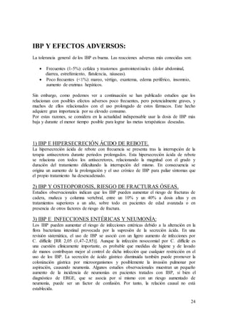 24
IBP Y EFECTOS ADVERSOS:
La tolerancia general de los IBP es buena. Las reacciones adversas más conocidas son:
 Frecuentes (1-5%): cefalea y trastornos gastrointestinales (dolor abdominal,
diarrea, estreñimiento, flatulencia, náuseas).
 Poco frecuentes (<1%): mareo, vértigo, exantema, edema periférico, insomnio,
aumento de enzimas hepáticos.
Sin embargo, como podemos ver a continuación se han publicado estudios que los
relacionan con posibles efectos adversos poco frecuentes, pero potencialmente graves, y
muchos de ellos relacionados con el uso prolongado de estos fármacos. Este hecho
adquiere gran importancia por su elevado consumo.
Por estas razones, se considera en la actualidad indispensable usar la dosis de IBP más
baja y durante el menor tiempo posible para lograr las metas terapéuticas deseadas.
1) IBP E HIPERSECRECIÓN ÁCIDO DE REBOTE.
La hipersecreción ácida de rebote con frecuencia se presenta tras la interrupción de la
terapia antisecretora durante periodos prolongados. Esta hipersecreción ácida de rebote
se relaciona con todos los antisecretores, relacionando la magnitud con el grado y
duración del tratamiento dificultando la interrupción del mismo. En consecuencia se
origina un aumento de la prolongación y el uso crónico de IBP para paliar síntomas que
el propio tratamiento ha desencadenado.
2) IBP Y OSTEOPOROSIS, RIESGO DE FRACTURAS ÓSEAS.
Estudios observacionales indican que los IBP pueden aumentar el riesgo de fracturas de
cadera, muñeca y columna vertebral, entre un 10% y un 40% a dosis altas y en
tratamientos superiores a un año, sobre todo en pacientes de edad avanzada o en
presencia de otros factores de riesgo de fractura.
3) IBP E INFECCIONES ENTÉRICAS Y NEUMONÍA:
Los IBP pueden aumentar el riesgo de infecciones entéricas debido a la alteración en la
flora bacteriana intestinal provocada por la supresión de la secreción ácida. En una
revisión sistemática, el uso de IBP se asoció con un ligero aumento de infecciones por
C. difficile [RR 2,05 (1,47-2,85)]. Aunque la infección nosocomial por C. difficile es
una cuestión clínicamente importante, es probable que medidas de higiene y de lavado
de manos contribuyan mejor al control de dicha infección que cualquier restricción en el
uso de los IBP. La secreción de ácido gástrico disminuida también puede promover la
colonización gástrica por microorganismos y posiblemente la invasión pulmonar por
aspiración, causando neumonía. Algunos estudios observacionales muestran un pequeño
aumento de la incidencia de neumonías en pacientes tratados con IBP, si bien el
diagnóstico de ERGE, que se asocia por sí mismo con un riesgo aumentado de
neumonía, puede ser un factor de confusión. Por tanto, la relación causal no está
establecida.
 