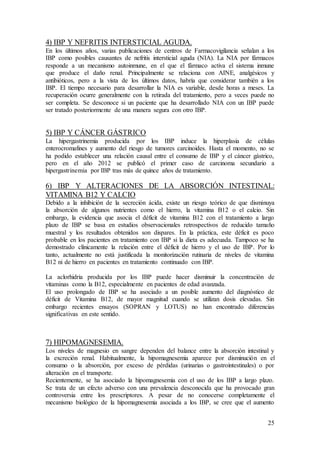 25
4) IBP Y NEFRITIS INTERSTICIAL AGUDA.
En los últimos años, varias publicaciones de centros de Farmacovigilancia señalan a los
IBP como posibles causantes de nefritis intersticial aguda (NIA). La NIA por fármacos
responde a un mecanismo autoinmune, en el que el fármaco activa el sistema inmune
que produce el daño renal. Principalmente se relaciona con AINE, analgésicos y
antibióticos, pero a la vista de los últimos datos, habría que considerar también a los
IBP. El tiempo necesario para desarrollar la NIA es variable, desde horas a meses. La
recuperación ocurre generalmente con la retirada del tratamiento, pero a veces puede no
ser completa. Se desconoce si un paciente que ha desarrollado NIA con un IBP puede
ser tratado posteriormente de una manera segura con otro IBP.
5) IBP Y CÁNCER GÁSTRICO
La hipergastrinemia producida por los IBP induce la hiperplasia de células
enterocromafines y aumento del riesgo de tumores carcinoides. Hasta el momento, no se
ha podido establecer una relación causal entre el consumo de IBP y el cáncer gástrico,
pero en el año 2012 se publicó el primer caso de carcinoma secundario a
hipergastrinemia por IBP tras más de quince años de tratamiento.
6) IBP Y ALTERACIONES DE LA ABSORCIÓN INTESTINAL:
VITAMINA B12 Y CALCIO
Debido a la inhibición de la secreción ácida, existe un riesgo teórico de que disminuya
la absorción de algunos nutrientes como el hierro, la vitamina B12 o el calcio. Sin
embargo, la evidencia que asocia el déficit de vitamina B12 con el tratamiento a largo
plazo de IBP se basa en estudios observacionales retrospectivos de reducido tamaño
muestral y los resultados obtenidos son dispares. En la práctica, este déficit es poco
probable en los pacientes en tratamiento con IBP si la dieta es adecuada. Tampoco se ha
demostrado clínicamente la relación entre el déficit de hierro y el uso de IBP. Por lo
tanto, actualmente no está justificada la monitorización rutinaria de niveles de vitamina
B12 ni de hierro en pacientes en tratamiento continuado con IBP.
La aclorhidria producida por los IBP puede hacer disminuir la concentración de
vitaminas como la B12, especialmente en pacientes de edad avanzada.
El uso prolongado de IBP se ha asociado a un posible aumento del diagnóstico de
déficit de Vitamina B12, de mayor magnitud cuando se utilizan dosis elevadas. Sin
embargo recientes ensayos (SOPRAN y LOTUS) no han encontrado diferencias
significativas en este sentido.
7) HIPOMAGNESEMIA.
Los niveles de magnesio en sangre dependen del balance entre la absorción intestinal y
la excreción renal. Habitualmente, la hipomagnesemia aparece por disminución en el
consumo o la absorción, por exceso de pérdidas (urinarias o gastrointestinales) o por
alteración en el transporte.
Recientemente, se ha asociado la hipomagnesemia con el uso de los IBP a largo plazo.
Se trata de un efecto adverso con una prevalencia desconocida que ha provocado gran
controversia entre los prescriptores. A pesar de no conocerse completamente el
mecanismo biológico de la hipomagnesemia asociada a los IBP, se cree que el aumento
 