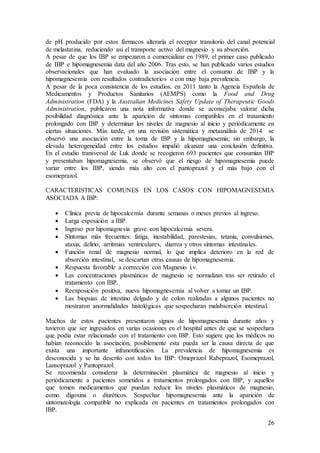 26
de pH producido por estos fármacos alteraría el receptor transitorio del canal potencial
de melastatina, reduciendo así el transporte activo del magnesio y su absorción.
A pesar de que los IBP se empezaron a comercializar en 1989, el primer caso publicado
de IBP e hipomagnesemia data del año 2006. Tras esto, se han publicado varios estudios
observacionales que han evaluado la asociación entre el consumo de IBP y la
hipomagnesemia con resultados contradictorios o con muy baja prevalencia.
A pesar de la poca consistencia de los estudios, en 2011 tanto la Agencia Española de
Medicamentos y Productos Sanitarios (AEMPS) como la Food and Drug
Administration (FDA) y la Australian Medicines Safety Update of Therapeutic Goods
Administration, publicaron una nota informativa donde se aconsejaba valorar dicha
posibilidad diagnóstica ante la aparición de síntomas compatibles en el tratamiento
prolongado con IBP y determinar los niveles de magnesio al inicio y periódicamente en
ciertas situaciones. Más tarde, en una revisión sistemática y metaanálisis de 2014 se
observó una asociación entre la toma de IBP y la hipomagnesemia; sin embargo, la
elevada heterogeneidad entre los estudios impidió alcanzar una conclusión definitiva.
En el estudio transversal de Luk donde se recogieron 693 pacientes que consumían IBP
y presentaban hipomagnesemia, se observó que el riesgo de hipomagnesemia puede
variar entre los IBP, siendo más alto con el pantoprazol y el más bajo con el
esomeprazol.
CARACTERISTICAS COMUNES EN LOS CASOS CON HIPOMAGNESEMIA
ASOCIADA A IBP:
 Clínica previa de hipocalcemia durante semanas o meses previos al ingreso.
 Larga exposición a IBP.
 Ingreso por hipomagnesia grave con hipocalcemia severa.
 Síntomas más frecuentes: fatiga, inestabilidad, parestesias, tetania, convulsiones,
ataxia, delirio, arritmias ventriculares, diarrea y otros síntomas intestinales.
 Función renal de magnesio normal, lo que implica deterioro en la red de
absorción intestinal, se descartan otras causas de hipomagnesemia.
 Respuesta favorable a corrección con Magnesio i.v.
 Las concentraciones plasmáticas de magnesio se normalizan tras ser retirado el
tratamiento con IBP.
 Reexposición positiva, nueva hipomagnesemia al volver a tomar un IBP.
 Las biopsias de intestino delgado y de colon realizadas a algunos pacientes no
mostraron anormalidades histológicas que sospecharan malabsorción intestinal.
Muchos de estos pacientes presentaron signos de hipomagnesemia durante años y
tuvieron que ser ingresados en varias ocasiones en el hospital antes de que se sospechara
que podía estar relacionado con el tratamiento con IBP. Esto sugiere que los médicos no
habían reconocido la asociación, posiblemente esta pueda ser la causa directa de que
exista una importante infranotificación. La prevalencia de hipomagnesemia es
desconocida y se ha descrito con todos los IBP: Omeprazol Rabeprazol, Esomeprazol,
Lansoprazol y Pantoprazol.
Se recomienda considerar la determinación plasmática de magnesio al inicio y
periódicamente a pacientes sometidos a tratamientos prolongados con IBP, y aquellos
que tomen medicamentos que puedan reducir los niveles plasmáticos de magnesio,
como digoxina o diuréticos. Sospechar hipomagnesemia ante la aparición de
sintomatología compatible no explicada en pacientes en tratamientos prolongados con
IBP.
 