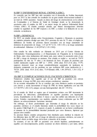 27
8) IBP Y ENFERMEDAD RENAL CRÓNICA (ERC).
Es conocido que los IBP han sido asociados con el desarrollo de Nefritis Intersticial,
pero en 2015 se han extraido los resultados de un gran estudio observacional realizado a
un total de 10482 pacientes basado en datos del riesgo de arteriosclerosis en la cohorte
de Communities y el Sistema de Salud de Geisinger donde se ha demostrado la
asociación entre el empleo de IBP y un mayor riesgo de padecer Enfermedad Renal
Crónica (ERC). El estudio concluyó además que futuras investigaciones deberían
estudiar la seguridad de los IBP respecto a la ERC y evaluar si la limitación de su uso
reduciría su incidencia.
9) IBP y DEMENCIA.
En 2015, un estudio alemán sobre Envejecimiento, Cognición y Demencia en pacientes
de cuidados primarios divulgó que entre 2911 personas de más de 75 años, el empleo de
inhibidores de bomba de protones fueron asociados con un riesgo aumentado de
demencia (la proporción de riesgo, 1.33 [el 95 % CI, 1.04-1.83) y un riesgo aumentado
de enfermedad Alzheimer (1.44 [95%CI, 1.01-2.06]).
Otro estudio ha sido realizado en Alemania en 2015 por el Centro Alemán de
Enfermedades Neurodegenerativas y el Departamento de Psiquiatría de la Universidad
de Bonn, entre otras instituciones del mismo país, para valorar la asociación entre el uso
de IBP y riesgo de demencia en ancianos. Este estudio se realizó a un total de 73679
participantes de más de 75 años y sin demencia de base. El grupo de pacientes que
recibió medicación regular con IBP (n = 2950; [SD] edad, 83.8 [5.4] años; 77.9%
mujeres) demostró tener un riesgo considerablemente aumentado de incidencia de
demencia comparada con los pacientes no que recibieron IBP como medicación (n =
70729; [SD] edad, 83.0 [5.6] años; 73.6%female) (HR, 1.44 [95%CI, 1.36-1.52]; P
<.001).
10) IBP Y COMPLICACIONES EN EL PACIENTE CIRRÓTICO:
Numerosos estudios han sugerido que el uso de IBP en pacientes con cirrosis
incrementa el riesgo de PBE, pero otros arrojan conclusiones opuestas
En un reciente metaanálisis de Xu se concluye que estos fármacos usados en pacientes
con cirrosis y ascitis incrementan el riesgo de PBE de forma significativa con una OR
2,17 (IC95% 1,46-3,23), aunque con una heterogeneidad alta (I2 = 85.6%).
En el estudio de Merli se sugiere que el tratamiento crónico con IBP incrementa la
prevalencia de infecciones, particularmente en aquellos pacientes con hepatopatía
severa, hospitalizados en los últimos 6 meses o que han sufrido una infección en el año
previo. Estudios experimentales con modelos animales (ratas) evidencian que los IBP
inducen un sobrecrecimiento bacteriano intestinal.
Sin embargo, el factor predominante que determina el riesgo de infección en los
pacientes cirróticos es el estadio funcional, siendo la probabilidad tres veces mayor en
los grados Child-Pugh B y C, respecto al grado A, pudiendo ser un factor contribuyente
el aumento de la permeabilidad intestinal producido por estos fármacos, hipótesis que
apoyan otros estudios
Se precisan futuros estudios prospectivos bien diseñados para clarificar la relación de
los diferentes tipos de IBP con el riesgo de infección en pacientes cirróticos, así como el
potencial efecto en dicho riesgo de la dosis y duración de la terapia.
En resumen, el uso de IBP en pacientes con cirrosis hepática, particularmente en
aquellos con descompensación, podría ocasionar un efecto deletéreo y por tanto, deben
 