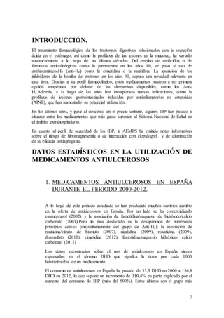 2
INTRODUCCIÓN.
El tratamiento farmacológico de los trastornos digestivos relacionados con la secreción
ácida en el estómago, así como la profilaxis de las lesiones en la mucosa,, ha variado
sustancialmente a lo largo de las últimas décadas. Del empleo de antiácidos o de
fármacos anticolinérgicos como la pirenzepina en los años 80, se pasó al uso de
antihistamínicosH2 (anti-H2) como la cimetidina o la ranitidina. La aparición de los
inhibidores de la bomba de protones en los años 90, supuso una novedad relevante en
esta área. Gracias a su perfil farmacológico, estos medicamentos pasaron a ser primera
opción terapéutica por delante de las alternativas disponibles, como los Anti-
H2.Además, a lo largo de los años han incorporado nuevas indicaciones, como la
profilaxis de lesiones gastrointestinales inducidas por antiinflamatorios no esteroides
(AINE), que han aumentado su potencial utilización.
En los últimos años, y pese al descenso en el precio unitario, algunos IBP han pasado a
situarse entre los medicamentos que más gasto suponen al Sistema Nacional de Salud en
el ámbito extrahospitalario.
En cuanto al perfil de seguridad de los IBP, la AEMPS ha emitido notas informativas
sobre el riesgo de hipomagnesemia o de interacción con clopidogrel y de disminución
de su eficacia antiagregante.
DATOS ESTADÍSTICOS EN LA UTILIZACIÓN DE
MEDICAMENTOS ANTIULCEROSOS
1. MEDICAMENTOS ANTIULCEROSOS EN ESPAÑA
DURANTE EL PERIODO 2000-2012.
A lo largo de este periodo estudiado se han producido muchos cambios cambio
en la oferta de antiulcerosos en España. Por un lado se ha comercializado
esomeprazol (2002) y la asociación de famotidina/magnesio de hidróxido/calcio
carbonato (2001).Pero lo más destacado es la desaparición de numerosos
principios activos (mayoritariamente del grupo de Anti-H2): la asociación de
ranitidina/citrato de bismuto (2007), nizatidina (2009), roxatidina (2009),
dosmalfato (2010), cimetidina (2012), famotidina/magnesio hidróxido/ calcio
carbonato (2012)
Los datos encontrados sobre el uso de antiulcerosos en España vienen
expresados en el término DHD que significa la dosis por cada 1000
habitantes/día de un medicamento.
El consumo de antiulcerosos en España ha pasado de 33,3 DHD en 2000 a 136,8
DHD en 2012, lo que supone un incremento de 310,4% en parte explicado por el
aumento del consumo de IBP (más del 500%). Estos últimos son el grupo más
 