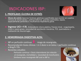1. PROFILAXIS ÚLCERA DE ESTRÉS
 Úlcera de estrés: lesiones fúndicas gástricas superficiales que ocurren en cuadros
clínicos de shock severo, politraumatismos, grandes quemados, sepsis,
especialmente peritonitis e insuficiencia respiratoria grave.
 Ingreso UCI + F.R. Antecedente úlcera péptica, fracaso renal, coagulopatía,
shock o sepsis grave, necesidad de ventilación mecánica, TCE, quemaduras o
realización de neurocirugía.
2. HEMORRAGIA DIGESTIVA ALTA:
 IBP en perfusión continua: riesgo de resangrado.
 Recomendación Guías clínicas: 1 ó 2 dosis iv en bolus + perfusión continua
a 8mg/h 72h.
 Recientes estudios:
o Perfusión continua = Dosis intermitente (en relación
al resangrado, mortalidad y necesidad de transfusión).
o Similares tasas resangrado IBP oral vs IBP iv.
 