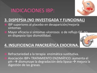 3. DISPEPSIA (NO INVESTIGADA Y FUNCIONAL)
 IBP superiores al placebo en desaparición/mejoría
síntomas
 Mayor eficacia si síntomas ulcerosos o de reflujo GE, no
en dispepsia tipo dismotilidad.
4. INSUFICIENCIA PANCREÁTICA EXOCRINA.
 Refractariedad a la terapia enzimática sustitutiva.
 Asociación IBP+ TRATAMIENTO ENZIMÁTICO: aumenta el
pH-- dismunuye la degradación dela lipasa- mejora la
digestión de las grasas.
 