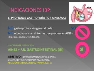 6. PROFILAXIS GASTROPATÍA POR AINES/AAS
NO gastroprotección generalizada. NO
NO objetivo aliviar síntomas que produzcan AINEs:
dispepsia, nauseas, vómitos, etc.
UNICAMENTE JUSTIFICADA:
AINES + F.R. GASTROINTESTINAL (GI) SÍ
OBJETIVO: EVITAR COMPLICACIONES GRAVES:
ÚLCERA PÉPTICA PERFORADA Y SANGRADO.
RELACIÓN BENEFICIO/RIESGO FAVORABLE¡¡¡¡¡
 