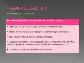 FACTORES DE RIESGO GI A VALORAR EN PAC QUE TOMAN AINES
• Edad > 65 años (o > 60 años, según distintas recomendaciones).
• Historia previa de úlcera o complicaciones GI (hemorragia, perforación).
• Dosis altas de AINE y/o durante tiempo prolongado.
• Terapia concomitante con fármacos gastrolesivos: otros AINES (incluido AAS a
dosis antiagregantes), anticoagulantes, corticoides, antidepresivos ISRS.
• Comorbilidad grave (cardiovascular, renal, hepática...)
F.R. GASTROINTESTINAL (GI)
 
