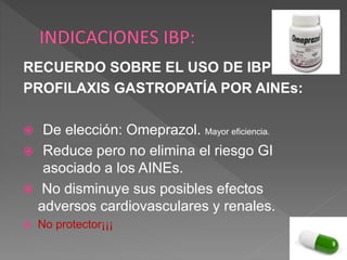 RECUERDO SOBRE EL USO DE IBP EN
PROFILAXIS GASTROPATÍA POR AINEs:
 De elección: Omeprazol. Mayor eficiencia.
 Reduce pero no elimina el riesgo GI
asociado a los AINEs.
 No disminuye sus posibles efectos
adversos cardiovasculares y renales.
 No protector¡¡¡
 