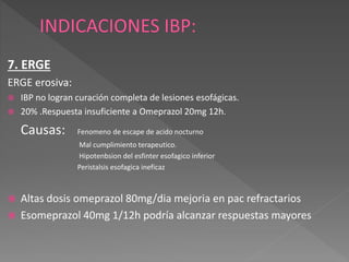 7. ERGE
ERGE erosiva:
 IBP no logran curación completa de lesiones esofágicas.
 20% .Respuesta insuficiente a Omeprazol 20mg 12h.
Causas: Fenomeno de escape de acido nocturno
Mal cumplimiento terapeutico.
Hipotenbsion del esfinter esofagico inferior
Peristalsis esofagica ineficaz
 Altas dosis omeprazol 80mg/dia mejoria en pac refractarios
 Esomeprazol 40mg 1/12h podría alcanzar respuestas mayores
 