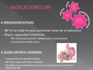 8. ERRADICACIÓN H.PYLORI.
 IBP en la triple terapia aumentan tasas de erradicación
 Mayor capacidad inhibitoria:
› IBP última generación: Rabeprazol y Esomeprazol
› Esomeprazol doble dosis.
9. ÚLCERA GÁSTRICA Y DUODENAL
 Tratamiento de mantenimiento:
IBP dosis bajas=IBP dosis estándar.
 No diferencias estadísticas en tasas cicatrización úlceras entre
diferentes IBP
 