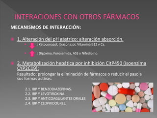 MECANISMOS DE INTERACCIÓN:
 1. Alteración del pH gástrico: alteración absorción.
 : Ketoconazol, Itraconazol, Vitamina B12 y Ca.
 : Digoxina, Furosemida, ASS y Nifedipino.
 2. Metabolización hepática por inhibición CitP450 (isoenzima
CYP2C19):
Resultado: prolongar la eliminación de fármacos o reducir el paso a
sus formas activas.
2.1. IBP Y BENZODIAZEPINAS.
2.2. IBP Y LEVOTIROXINA
2.3. IBP Y ANTICOAGULANTES ORALES
2.4. IBP Y CLOPRIDOGREL.
 