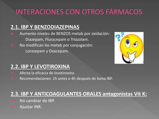 2.1. IBP Y BENZODIAZEPINAS
 Aumento niveles de BENZOS metab por oxidación:
Diazepam, Fluracepam o Triazolam.
 No modifican las metab por conjugación:
Lorazepam y Oxacepam.
2.2. IBP Y LEVOTIROXINA
 Afecta la eficacia de levotiroxina
 Recomendaciones: 1h antes o 4h después de toma IBP.
2.3. IBP Y ANTICOAGULANTES ORALES antagonistas Vit K:
 No cambiar de IBP.
 Ajustar INR.
 