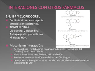 2.4. IBP Y CLOPIDOGREL
 Continúa sin ser concluyente.
Estudios contradictorios.
 TIENOPIRIDINAS:
Clopidogrel y Ticlopidina:
Antiagregantes plaquetarios
 riesgo HDA.
 Mecanismo interacción:
 Tienopiridinas : metabolismo hepático mediante los isoenzimas del
CitP450 (CYP2C19 y CYP3A4).
 Mismas isoenzimas metobolismo IBP. Inhibición.
 Resultado: menor activación metabólica del Clopidogrel
 La respuesta a Prasugrel no se ve tan afectada por el uso concomitante de
inhibidores de CYP
 
