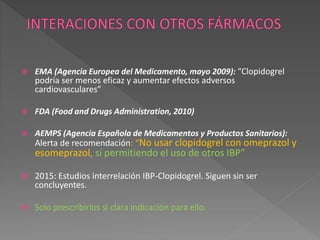  EMA (Agencia Europea del Medicamento, mayo 2009): “Clopidogrel
podría ser menos eficaz y aumentar efectos adversos
cardiovasculares”
 FDA (Food and Drugs Administration, 2010)
 AEMPS (Agencia Española de Medicamentos y Productos Sanitarios):
Alerta de recomendación: “No usar clopidogrel con omeprazol y
esomeprazol, sí permitiendo el uso de otros IBP”
 2015: Estudios interrelación IBP-Clopidogrel. Siguen sin ser
concluyentes.
 Solo prescribirlos si clara indicación para ello.
 