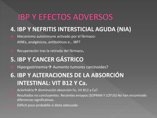 4. IBP Y NEFRITIS INTERSTICIAL AGUDA (NIA)
 Mecanismo autoinmune activado por el fármaco:
AINEs, analgésicos, antibióticos e… IBP?
 Recuperación tras la retirada del fármaco.
5. IBP Y CANCER GÁSTRICO
 Hipergastrinemia Aumento tumores carcinoides?
6. IBP Y ALTERACIONES DE LA ABSORCIÓN
INTESTINAL: VIT B12 Y Ca.
 Aclorhidria disminución absorción Fe, Vit B12 y Ca?.
 Resultados no concluyentes. Recientes ensayos (SOPRAN Y LOTUS) No han encontrado
diferencias significativas.
 Déficit poco probabñe si dieta adecuada
 