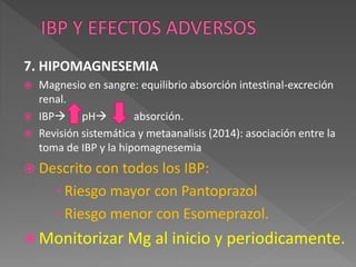 7. HIPOMAGNESEMIA
 Magnesio en sangre: equilibrio absorción intestinal-excreción
renal.
 IBP pH absorción.
 Revisión sistemática y metaanalisis (2014): asociación entre la
toma de IBP y la hipomagnesemia
 Descrito con todos los IBP:
 Riesgo mayor con Pantoprazol
 Riesgo menor con Esomeprazol.
 Monitorizar Mg al inicio y periodicamente.
 