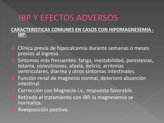 CARACTERISTICAS COMUNES EN CASOS CON HIPOMAGNESEMIA -
IBP:
 Clínica previa de hipocalcemia durante semanas o meses
previos al ingreso.
 Síntomas más frecuentes: fatiga, inestabilidad, parestesias,
tetania, convulsiones, ataxia, delirio, arritmias
ventriculares, diarrea y otros síntomas intestinales.
 Función renal de magnesio normal, deterioro absorción
intestinal.
 Corrección con Magnesio i.v., respuesta favorable.
 Retirado el tratamiento con IBP, la magnesemia se
normaliza.
 Reexposición positiva.
 