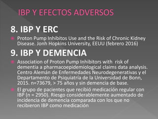 8. IBP Y ERC
 Proton Pump Inhibitos Use and the Risk of Chronic Kidney
Disease. Jonh Hopkins University, EEUU (febrero 2016)
9. IBP Y DEMENCIA
 Association of Proton Pump Inhibitors with risk of
dementia a pharmacoepidemiological claims data analysis.
Centro Alemán de Enfermedades Neurodegenerativas y el
Departamento de Psiquiatría de la Universidad de Bonn,
2015. n=73679, > 75 años y sin demencia de base.
 El grupo de pacientes que recibió medicación regular con
IBP (n = 2950). Riesgo considerablemente aumentado de
incidencia de demencia comparada con los que no
recibieron IBP como medicación
 