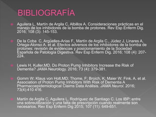  Aguilera L, Martín de Argila C, Albillos A. Consideraciones prácticas en el
manejo de los inhibidores de la bomba de protones. Rev Esp Enferm Dig.
2016; 108 (3): 145-153.
 De la Coba C, Argüelles-Arias F., Martín de Argila C., Júdez J, Linares A,
Ortega-Alonso A. et al. Efectos adversos de los inhibidores de la bomba de
protones: revisión de evidencias y posicionamiento de la Sociedad
Española de Patología Digestiva. Rev Esp Enferm Dig. 2016; 108 (4): 207-
224.
 Lewis H. Kuller,MD. Do Proton Pump Inhibitors Increase the Risk of
Dementia? JAMA Neurology. 2016; 73 (4): 379-381.
 Gomm W; Klaus von Holt,MD; Thome, F; Broich, K; Maier W; Fink. A. et al.
Association of Proton Pump Inhibitors With Risk of Dementia A
Pharmacoepidemiological Claims Data Análisis. JAMA Neurol. 2016;
73(4):410 416.
 Martín de Argila C, Aguilera L, Rodríguez de Santiago C. Los IBP: entre
una sobreutilización y una falta de prescripción cuando realmente son
necesarios. Rev Esp Enferm Dig 2015; 107 (11): 649-651.
 