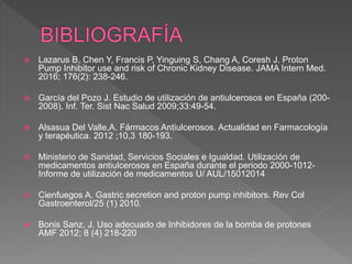  Lazarus B, Chen Y, Francis P, Yinguing S, Chang A, Coresh J. Proton
Pump Inhibitor use and risk of Chronic Kidney Disease. JAMA Intern Med.
2016; 176(2): 238-246.
 García del Pozo J. Estudio de utilización de antiulcerosos en España (200-
2008). Inf. Ter. Sist Nac Salud 2009;33:49-54.
 Alsasua Del Valle,A. Fármacos Antiulcerosos. Actualidad en Farmacología
y terapéutica. 2012 ;10,3 180-193.
 Ministerio de Sanidad, Servicios Sociales e Igualdad. Utilización de
medicamentos antiulcerosos en España durante el periodo 2000-1012-
Informe de utilización de medicamentos U/ AUL/15012014
 Cienfuegos A. Gastric secretion and proton pump inhibitors. Rev Col
Gastroenterol/25 (1) 2010.
 Bonis Sanz, J. Uso adecuado de Inhibidores de la bomba de protones
AMF 2012; 8 (4) 218-220
 