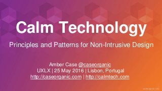 caseorganic.com
Calm Technology
Amber Case @caseorganic
UXLX | 25 May 2016 | Lisbon, Portugal
http://caseorganic.com | http://calmtech.com
Principles and Patterns for Non-Intrusive Design
 