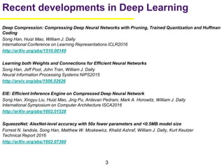3
Deep Compression: Compressing Deep Neural Networks with Pruning, Trained Quantization and Huffman
Coding
Song Han, Huizi Mao, William J. Dally
International Conference on Learning Representations ICLR2016
http://arXiv.org/abs/1510.00149
Learning both Weights and Connections for Efficient Neural Networks
Song Han, Jeff Pool, John Tran, William J. Dally
Neural Information Processing Systems NIPS2015
http://arxiv.org/abs/1506.02626
EIE: Efficient Inference Engine on Compressed Deep Neural Network
Song Han, Xingyu Liu, Huizi Mao, Jing Pu, Ardavan Pedram, Mark A. Horowitz, William J. Dally
International Symposium on Computer Architecture ISCA2016
http://arXiv.org/abs/1602.01528
SqueezeNet: AlexNet-level accuracy with 50x fewer parameters and <0.5MB model size
Forrest N. Iandola, Song Han, Matthew W. Moskewicz, Khalid Ashraf, William J. Dally, Kurt Keutzer
Technical Report 2016
http://arXiv.org/abs/1602.07360
Recent developments in Deep Learning
 