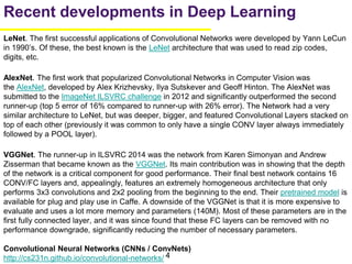 4
LeNet. The first successful applications of Convolutional Networks were developed by Yann LeCun
in 1990’s. Of these, the best known is the LeNet architecture that was used to read zip codes,
digits, etc.
AlexNet. The first work that popularized Convolutional Networks in Computer Vision was
the AlexNet, developed by Alex Krizhevsky, Ilya Sutskever and Geoff Hinton. The AlexNet was
submitted to the ImageNet ILSVRC challenge in 2012 and significantly outperformed the second
runner-up (top 5 error of 16% compared to runner-up with 26% error). The Network had a very
similar architecture to LeNet, but was deeper, bigger, and featured Convolutional Layers stacked on
top of each other (previously it was common to only have a single CONV layer always immediately
followed by a POOL layer).
VGGNet. The runner-up in ILSVRC 2014 was the network from Karen Simonyan and Andrew
Zisserman that became known as the VGGNet. Its main contribution was in showing that the depth
of the network is a critical component for good performance. Their final best network contains 16
CONV/FC layers and, appealingly, features an extremely homogeneous architecture that only
performs 3x3 convolutions and 2x2 pooling from the beginning to the end. Their pretrained model is
available for plug and play use in Caffe. A downside of the VGGNet is that it is more expensive to
evaluate and uses a lot more memory and parameters (140M). Most of these parameters are in the
first fully connected layer, and it was since found that these FC layers can be removed with no
performance downgrade, significantly reducing the number of necessary parameters.
Convolutional Neural Networks (CNNs / ConvNets)
http://cs231n.github.io/convolutional-networks/
Recent developments in Deep Learning
 