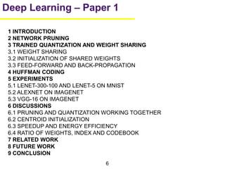 6
Deep Learning – Paper 1
1 INTRODUCTION
2 NETWORK PRUNING
3 TRAINED QUANTIZATION AND WEIGHT SHARING
3.1 WEIGHT SHARING
3.2 INITIALIZATION OF SHARED WEIGHTS
3.3 FEED-FORWARD AND BACK-PROPAGATION
4 HUFFMAN CODING
5 EXPERIMENTS
5.1 LENET-300-100 AND LENET-5 ON MNIST
5.2 ALEXNET ON IMAGENET
5.3 VGG-16 ON IMAGENET
6 DISCUSSIONS
6.1 PRUNING AND QUANTIZATION WORKING TOGETHER
6.2 CENTROID INITIALIZATION
6.3 SPEEDUP AND ENERGY EFFICIENCY
6.4 RATIO OF WEIGHTS, INDEX AND CODEBOOK
7 RELATED WORK
8 FUTURE WORK
9 CONCLUSION
 