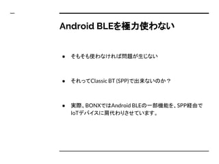 Android BLEを極力使わない
● そもそも使わなければ問題が生じない
● それってBLE以外の技術、例えばClassic BT (SPP)で出来な
いのか？
● 実際、BONXではAndroid BLEの一部機能を、SPP経由で
IoTデバイスに肩代わりさせています。
 