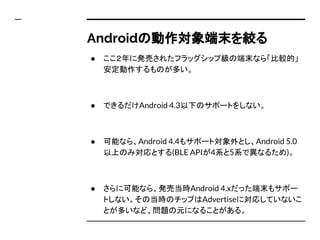 Androidの動作対象端末を絞る
● ここ２年に発売されたフラッグシップ級の端末なら「比較的」
安定動作するものが多い。
● できるだけAndroid 4.3以下のサポートをしない。
● 可能なら、Android 4.4もサポート対象外とし、Android 5.0
以上のみ対応とする(BLE APIが4系と5系で異なるため)。
● さらに可能なら、発売当時Android 4.xだった端末もサポー
トしない。その当時のチップはAdvertiseに対応していないこ
とが多いなど、問題の元になることがある。
 