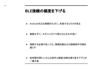 BLE接続の頻度を下げる
● Android BLEは接続のたびに、失敗するリスクがある
● 接続せずに、スキャンだけで済むならそれが良い
● 接続する必要があっても、接続回数および接続相手の数を
減らす
● 短時間の間にいろんな相手と接続/切断を繰り返すアプリが
一番大変
 