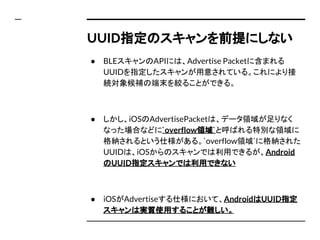 UUID指定のスキャンを前提にしない
● BLEスキャンのAPIには、Advertise Packetに含まれる
UUIDを指定したスキャンが用意されている。これにより接
続対象候補の端末を絞ることができる。
● しかし、iOSのAdvertisePacketは、データ領域が足りなく
なった場合などに`overflow領域`と呼ばれる特別な領域に
格納されるという仕様がある。`overflow領域`に格納された
UUIDは、iOSからのスキャンでは利用できるが、Android
のUUID指定スキャンでは利用できない
● iOSがAdvertiseする仕様において、AndroidはUUID指定
スキャンは実質使用することが難しい。
 