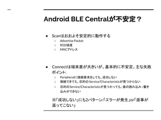 Android BLE Centralが不安定？
● Scanはおおよそ安定的に動作する
○ Advertise Packet
○ RSSI強度
○ MACアドレス
● Connectは端末差が大きいが、基本的に不安定。主な失敗
ポイント:
○ Peripheralに接続要求をしても、成功しない
○ 接続できても、目的の Service/Characteristicが見つからない
○ 目的のService/Characteristicが見つかっても、値の読み込み /書き
込みができない
※「成功しない」にも2パターン:「エラーが発生」or「返事が
返ってこない」
 
