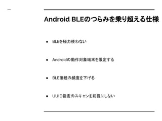 Android BLEのつらみを乗り超える仕様
● BLEを極力使わない
● Androidの動作対象端末を限定する
● BLE接続の頻度を下げる
● UUID指定のスキャンを前提にしない
 