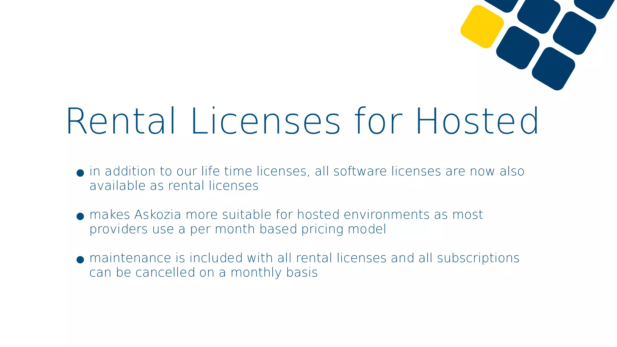 Rental Licenses for Hosted
•in addition to our life time licenses, all software licenses are now also
available as rental licenses
•makes Askozia more suitable for hosted environments as most
providers use a per month based pricing model
•maintenance is included with all rental licenses and all subscriptions
can be cancelled on a monthly basis
 