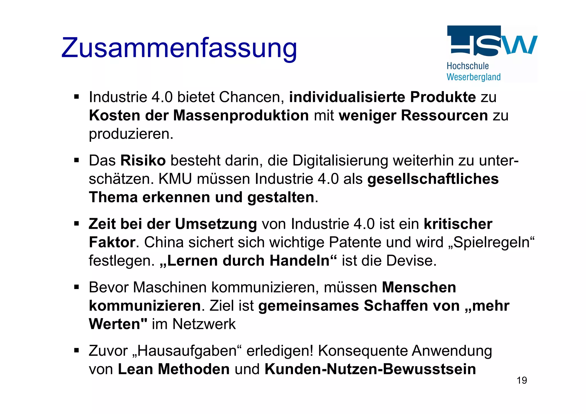  Industrie 4.0 bietet Chancen, individualisierte Produkte zu
Kosten der Massenproduktion mit weniger Ressourcen zu
produzieren.
 Das Risiko besteht darin, die Digitalisierung weiterhin zu unter-
schätzen. KMU müssen Industrie 4.0 als gesellschaftliches
Thema erkennen und gestalten.
Zusammenfassung
19
 Zeit bei der Umsetzung von Industrie 4.0 ist ein kritischer
Faktor. China sichert sich wichtige Patente und wird „Spielregeln“
festlegen. „Lernen durch Handeln“ ist die Devise.
 Bevor Maschinen kommunizieren, müssen Menschen
kommunizieren. Ziel ist gemeinsames Schaffen von „mehr
Werten" im Netzwerk
 Zuvor „Hausaufgaben“ erledigen! Konsequente Anwendung
von Lean Methoden und Kunden-Nutzen-Bewusstsein
 