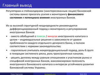 Bankografo.comРоман Корнилюк Май 2016
Главный вывод
Регуляторам и стейкхолдерами (заинтересованным лицам) банковской
системы важно прилагать усилия к мониторингу финансового
состояния и потенциала влияния иностранных банков.
Из-за высокой структурной неоднородности рекомендуется
дифференциированный подход к мониторингу и регулированию
иностранных банков:
• - вместо обобщений о плюсах / минусах иностранного капитала в
целом – индивидуальные решения в зависимости от уровня
проблемности каждого отдельного дочернего банка, в полном
соответствии с нормами законодательства;
• - параллельно учитывать макропруденциальный подход, роль б.групп
в генерации системного риска, роль трансграничных каналов;
• - решить диллему между равным отношением к участникам рынка и
спецификой иностранных банков, максимизировав полезность
иностранного банковского капитала в интересах устойчивого развития
банковской системы Украины.
 