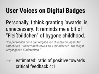 User Voices on Digital Badges
Personally, I think granting ‘awards’ is
unnecessary. It reminds me a bit of
“Fleißbildchen” of bygone childhood.
“Ich persönlich halte die Vergabe von ‘Auszeichnungen’ für
entbehrlich. Erinnert mich etwas an ‘Fleißbildchen’ aus längst
vergangenen Kinderzeiten.”
→ estimated: ratio of positive towards
critical feedback 4:1
 
