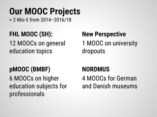 Our MOOC Projects
≈ 2 Mio € from 2014–2016/18
FHL MOOC (SH):
12 MOOCs on general
education topics
pMOOC (BMBF)
6 MOOCs on higher
education subjects for
professionals
New Perspective
1 MOOC on university
dropouts
NORDMUS
4 MOOCs for German
and Danish museums
 