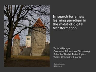 Tallinn, Estonia
27.05.2016
In search for a new
learning paradigm in
the midst of digital
transformation
Terje Väljataga
Centre for Educational Technology
School of Digital Technologies
Tallinn University, Estonia
 