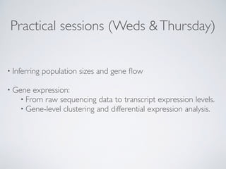 Practical sessions (Weds &Thursday)
• Inferring population sizes and gene ﬂow 
• Gene expression:
• From raw sequencing data to transcript expression levels.
• Gene-level clustering and differential expression analysis.
 