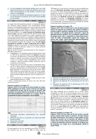 Examen MIR 2015 PREGUNTAS COMENTADAS
Curso Intensivo MIR Asturias
7
3. Lo más probable es que factores locales como una mala
higiene dental estén en el origen del problema, por lo que
haría recomendaciones en este sentido y remitiría la pa-
ciente a un odontólogo.
4. La causa más habitual de hiperplasia gingival en la vejez
son las leucemias monociticas, por lo que iniciaría estudios
en este sentido.
206806206806206806206806 FARMACOLOGÍAFARMACOLOGÍAFARMACOLOGÍAFARMACOLOGÍA FácilFácilFácilFácil 90%90%90%90% 14462144621446214462
Solución:Solución:Solución:Solución: 2222
La imagen describe hiperplasia gingival. La hiperplasia gingival
por fármacos puede presentar unas características clínicas
similares a la hiperplasia gingival por otras causas hormonales
[embarazo], tumores hematológicos o sólidos, fibromatosis. La
hiperplasia gingivalhiperplasia gingivalhiperplasia gingivalhiperplasia gingival también puede ser local por prótesis denta-
les lo que puede ser una causcauscauscausa frecuente de hiperplasia ginga frecuente de hiperplasia ginga frecuente de hiperplasia ginga frecuente de hiperplasia gingi-i-i-i-
val en la vejezval en la vejezval en la vejezval en la vejez (respuesta 4 incorrecta) No existe consenso sobre
si la mala higiene buco-dental es un factor agravante, pero
como recomendación general, se establece medidas higiénicas
bucodentales estrictas y las visitas regulares al dentista para la
limpieza de la placa dental ya que podrían reducir la gravedad
de la hiperplasia gingival. En cualquier caso, la mala higienela mala higienela mala higienela mala higiene
bucodental se considera un factor coadyuvante pero no detebucodental se considera un factor coadyuvante pero no detebucodental se considera un factor coadyuvante pero no detebucodental se considera un factor coadyuvante pero no deter-r-r-r-
minanteminanteminanteminante (respuesta 3 incorrecta). La aproximación terapéutica
consiste en retirar el fármaco implico y si no fuese suficiente
realizar una gingivectomía.
Algunos de los fármacos que típicamente se han asociado a
este efecto adverso son:
• Antiepilépticos: la hiperplasia gingival puede afectar hasta
un 50% de los pacientes tratados con fenitoínafenitoínafenitoínafenitoína (respuesta
2 correcta) y se desconoce su mecanismo [algunos trabajos
apoyan su relación con la dosis y duración del tratamiento
y otros no lo hacen]. Otros antiepilépticos como carba-
mazepina, valproico también pueden producirla, pero la
incidencia es muy inferior.
• Antagonistas de los canales de calcio: la hiperplasia gingi-
val es un efecto adverso relativamente frecuente de estos
fármacos especialmente las dihidropiridinas como nifednifednifednifedi-i-i-i-
pinopinopinopino (respuesta 2 correcta) para que el que se han repor-
tado incidencias aproximadas de un 6%. Los otros antago-
nistas de los canales de calcio [incluidos las no dihidropiri-
dinas] también pueden producirlo, pero la incidencia es in-
ferior.
• Inmunosupresores: la ciclosporina puede provocar hiper-
plasia gingival entorno a un 30%.
1. Flórez J. Farmacología Humana 3º edición, Pág. 394, 500 Vade-
mecum Internacional
Pregunta vinculada a la imagen nº7Pregunta vinculada a la imagen nº7Pregunta vinculada a la imagen nº7Pregunta vinculada a la imagen nº7
Pregunta 10476: (7)Pregunta 10476: (7)Pregunta 10476: (7)Pregunta 10476: (7) Un joven de 26 años de edad, sin antecUn joven de 26 años de edad, sin antecUn joven de 26 años de edad, sin antecUn joven de 26 años de edad, sin antece-e-e-e-
dentes patológicos de interés,dentes patológicos de interés,dentes patológicos de interés,dentes patológicos de interés, acude al Servicio de Urgenciasacude al Servicio de Urgenciasacude al Servicio de Urgenciasacude al Servicio de Urgencias
por palpitaciones de algo más de una hora de duración. Estápor palpitaciones de algo más de una hora de duración. Estápor palpitaciones de algo más de una hora de duración. Estápor palpitaciones de algo más de una hora de duración. Está
consciente y la presión arterial es de 95/60 mm de Hg. El trconsciente y la presión arterial es de 95/60 mm de Hg. El trconsciente y la presión arterial es de 95/60 mm de Hg. El trconsciente y la presión arterial es de 95/60 mm de Hg. El tra-a-a-a-
zado electrocardiográfico se muestra en la imagen. ¿Cuál dezado electrocardiográfico se muestra en la imagen. ¿Cuál dezado electrocardiográfico se muestra en la imagen. ¿Cuál dezado electrocardiográfico se muestra en la imagen. ¿Cuál de
los siguientes le parece el diagnóstico máslos siguientes le parece el diagnóstico máslos siguientes le parece el diagnóstico máslos siguientes le parece el diagnóstico más probable?probable?probable?probable?
1. Taquicardia paroxística supraventricular por reentrada
intranodal.
2. Fibrilación auricular en un paciente con síndrome de Wolf-
Parkinson-White.
3. Taquicardia ventricular.
4. Fibrilación ventricular.
206807206807206807206807 CARDIOLOGÍACARDIOLOGÍACARDIOLOGÍACARDIOLOGÍA DifícilDifícilDifícilDifícil 14%14%14%14% 14463144631446314463
Solución:Solución:Solución:Solución: 2222
En esta pregunta sí es muy importante ver el ECG. Lo primero
que tenemos que ver es que el QRS es ancho (más de
120mseg) por lo que tiene en principio es poco probable que
sea una taquicardia paroxística supraventriculartaquicardia paroxística supraventriculartaquicardia paroxística supraventriculartaquicardia paroxística supraventricular (respuesta 1
incorrecta). La clave de la pregunta es que es ARRÍTMICO, y
siempre que veamos un ECG arrítmico tenemos que pensar en
fibrilación auricular, en este caso ancho y arrítmico no queda
otra opción que fibrilación auricular en un paciente con WPWfibrilación auricular en un paciente con WPWfibrilación auricular en un paciente con WPWfibrilación auricular en un paciente con WPW
(respuesta 2 correcta). La taquicardtaquicardtaquicardtaquicardia ventricularia ventricularia ventricularia ventricular es rítmica
(respuesta 3 incorrecta). Y en la fibrilación ventricularfibrilación ventricularfibrilación ventricularfibrilación ventricular el pacien-
te no puede estar consciente porque se acompaña de parada
cardiorrespiratoria (respuesta 4 incorrecta).
Pregunta vinculada a la imagen nº8Pregunta vinculada a la imagen nº8Pregunta vinculada a la imagen nº8Pregunta vinculada a la imagen nº8
Pregunta 10477: (8)Pregunta 10477: (8)Pregunta 10477: (8)Pregunta 10477: (8) UnUnUnUn hombre de 51 años de edad acude alhombre de 51 años de edad acude alhombre de 51 años de edad acude alhombre de 51 años de edad acude al
servicio de urgencias por presentar dolor torácico irradiado aservicio de urgencias por presentar dolor torácico irradiado aservicio de urgencias por presentar dolor torácico irradiado aservicio de urgencias por presentar dolor torácico irradiado a
miembro superior izquierdo y espalda, de 90 minutos de durmiembro superior izquierdo y espalda, de 90 minutos de durmiembro superior izquierdo y espalda, de 90 minutos de durmiembro superior izquierdo y espalda, de 90 minutos de dura-a-a-a-
ción, asociado a mal estado general, sudoración y signos deción, asociado a mal estado general, sudoración y signos deción, asociado a mal estado general, sudoración y signos deción, asociado a mal estado general, sudoración y signos de
deficiente perfusión periférica. A la adeficiente perfusión periférica. A la adeficiente perfusión periférica. A la adeficiente perfusión periférica. A la auscultación presenta ritmouscultación presenta ritmouscultación presenta ritmouscultación presenta ritmo
de galope, tercer ruido; y crepitantes en ambas bases pulmde galope, tercer ruido; y crepitantes en ambas bases pulmde galope, tercer ruido; y crepitantes en ambas bases pulmde galope, tercer ruido; y crepitantes en ambas bases pulmo-o-o-o-
nares. Se realiza coronariografía urgente (ver imagen). Trasnares. Se realiza coronariografía urgente (ver imagen). Trasnares. Se realiza coronariografía urgente (ver imagen). Trasnares. Se realiza coronariografía urgente (ver imagen). Tras
evaluar esta imevaluar esta imevaluar esta imevaluar esta imaaaagen. ¿Qué alteraciones electrocardiográficasgen. ¿Qué alteraciones electrocardiográficasgen. ¿Qué alteraciones electrocardiográficasgen. ¿Qué alteraciones electrocardiográficas
esperaría encoesperaría encoesperaría encoesperaría enconnnntraren dicho paciente?traren dicho paciente?traren dicho paciente?traren dicho paciente?
1. Elevación de segmento ST en derivaciones II, III y avF.
2. Elevación de segmento ST en derivaciones V2, V3, V4 y V5.
3. Descenso de segmento ST en derivaciones V2, V3, V4 y
V5.
4. Descenso de segmento ST en derivaciones II, III y avF,
asociado a descenso en avL.
206808206808206808206808 CACACACARDIOLOGÍARDIOLOGÍARDIOLOGÍARDIOLOGÍA NormalNormalNormalNormal 46%46%46%46% 14464144641446414464
Solución:Solución:Solución:Solución: 2222
Nos están hablando de un paciente con un cuadro clínico
compatible con IAM. En la coronariografía vemos una arteria
cerrada (fijarse como el contraste se detiene de manera brus-
ca). Recordar cuando existe una arteriaarteriaarteriaarteria cerrada = elevacióncerrada = elevacióncerrada = elevacióncerrada = elevación
del STdel STdel STdel ST (respuesta 3 y 4 incorrecta). Cuando la arteria está afec-
tada, pero mantiene flujo distal = descensos del ST. En nuestro
caso como la arteria ocluida es la descendente anteriordescendente anteriordescendente anteriordescendente anterior ten-
dremos elevación del ST en cara anterior (de V2 a V5) (respues-
ta 2 correcta). Fíjate que la otra opción que habla de elevación
del ST es en cara inferior (II, III y aVF)cara inferior (II, III y aVF)cara inferior (II, III y aVF)cara inferior (II, III y aVF) sería responsable la
coronaria derecha que en la imagen ni siquiera aparece (res-
puesta 1 incorrecta).
Pregunta vinculada a la imagen nPregunta vinculada a la imagen nPregunta vinculada a la imagen nPregunta vinculada a la imagen nº9º9º9º9
Pregunta 10478: (9)Pregunta 10478: (9)Pregunta 10478: (9)Pregunta 10478: (9) Una mujer de 35 años acude a consultaUna mujer de 35 años acude a consultaUna mujer de 35 años acude a consultaUna mujer de 35 años acude a consulta
porque presenta dolor torácico al esfuerzo. No tiene factoresporque presenta dolor torácico al esfuerzo. No tiene factoresporque presenta dolor torácico al esfuerzo. No tiene factoresporque presenta dolor torácico al esfuerzo. No tiene factores
de riesgo cardiovascular. Se ausculta un soplo sistólico en focode riesgo cardiovascular. Se ausculta un soplo sistólico en focode riesgo cardiovascular. Se ausculta un soplo sistólico en focode riesgo cardiovascular. Se ausculta un soplo sistólico en foco
aórtico que aumenta con la maniobra de Valsalva. El ECGaórtico que aumenta con la maniobra de Valsalva. El ECGaórtico que aumenta con la maniobra de Valsalva. El ECGaórtico que aumenta con la maniobra de Valsalva. El ECG
muestra ritmmuestra ritmmuestra ritmmuestra ritmo sinusal, ondas Q, trastornos de la repolarizacióno sinusal, ondas Q, trastornos de la repolarizacióno sinusal, ondas Q, trastornos de la repolarizacióno sinusal, ondas Q, trastornos de la repolarización
y criterios de hipertrofia ventricular izquierda. En la figura puy criterios de hipertrofia ventricular izquierda. En la figura puy criterios de hipertrofia ventricular izquierda. En la figura puy criterios de hipertrofia ventricular izquierda. En la figura pue-e-e-e-
de apreciarse una imagen de su ecocardiografía. Señale lade apreciarse una imagen de su ecocardiografía. Señale lade apreciarse una imagen de su ecocardiografía. Señale lade apreciarse una imagen de su ecocardiografía. Señale la
opción FALSA:opción FALSA:opción FALSA:opción FALSA:
 