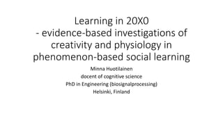 Learning in 20X0
- evidence-based investigations of
creativity and physiology in
phenomenon-based social learning
Minna Huotilainen
docent of cognitive science
PhD in Engineering (biosignalprocessing)
Helsinki, Finland
 