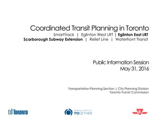 Coordinated Transit Planning in Toronto
Public Information Session
May 31, 2016
Transportation Planning Section | City Planning Division
Toronto Transit Commission
SmartTrack | Eglinton West LRT | Eglinton East LRT
Scarborough Subway Extension | Relief Line | Waterfront Transit
 